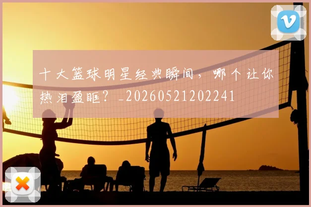 十大篮球明星经典瞬间，哪个让你热泪盈眶？_20260521202241