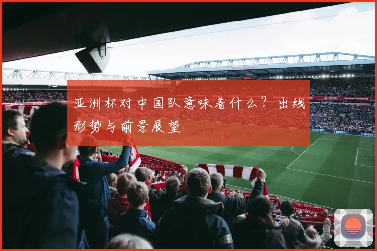 亚洲杯对中国队意味着什么?出线形势与前景展望