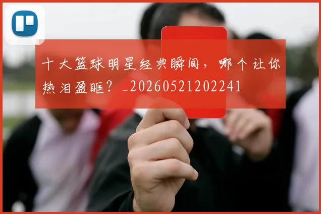十大篮球明星经典瞬间，哪个让你热泪盈眶？_20260521202241