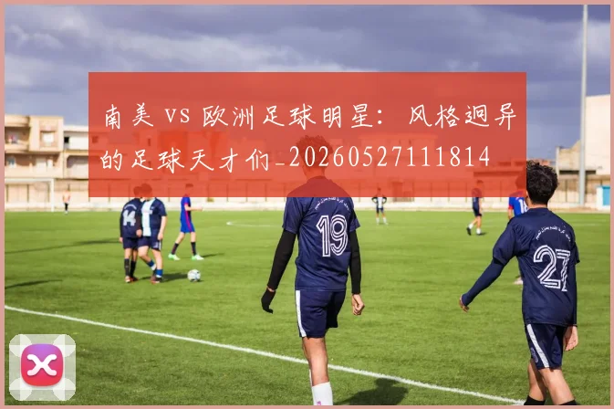南美 vs 欧洲足球明星：风格迥异的足球天才们_20260527111814