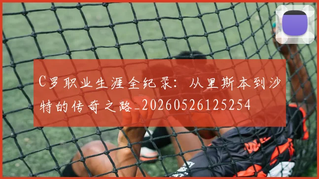 C罗职业生涯全纪录:从里斯本到沙特的传奇之路_20260526125254