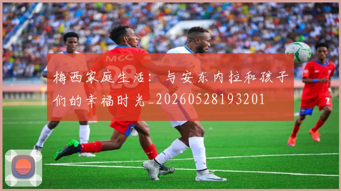 梅西家庭生活：与安东内拉和孩子们的幸福时光_20260528193201