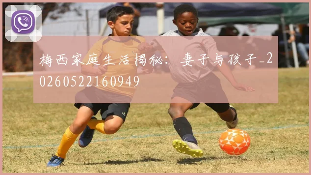 梅西家庭生活揭秘：妻子与孩子_20260522160949